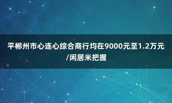 平郴州市心连心综合商行均在9000元至1.2万元/闲居米把握