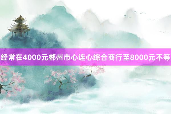 经常在4000元郴州市心连心综合商行至8000元不等